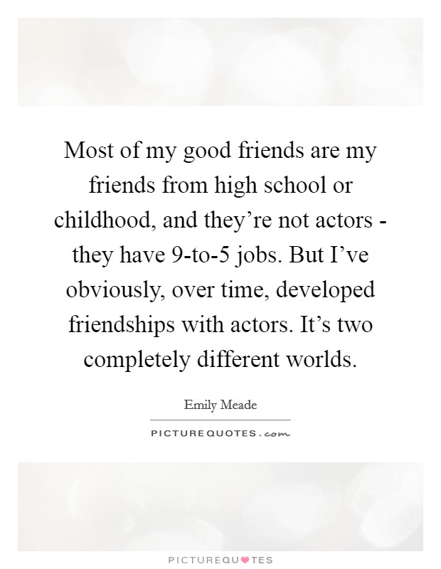 Most of my good friends are my friends from high school or childhood, and they're not actors - they have 9-to-5 jobs. But I've obviously, over time, developed friendships with actors. It's two completely different worlds. Picture Quote #1