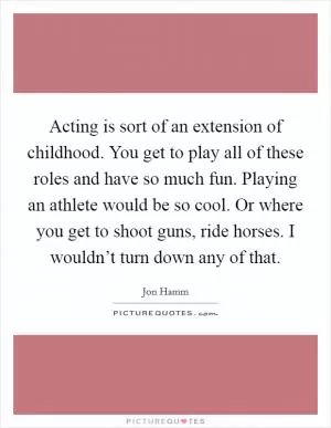 Acting is sort of an extension of childhood. You get to play all of these roles and have so much fun. Playing an athlete would be so cool. Or where you get to shoot guns, ride horses. I wouldn’t turn down any of that Picture Quote #1