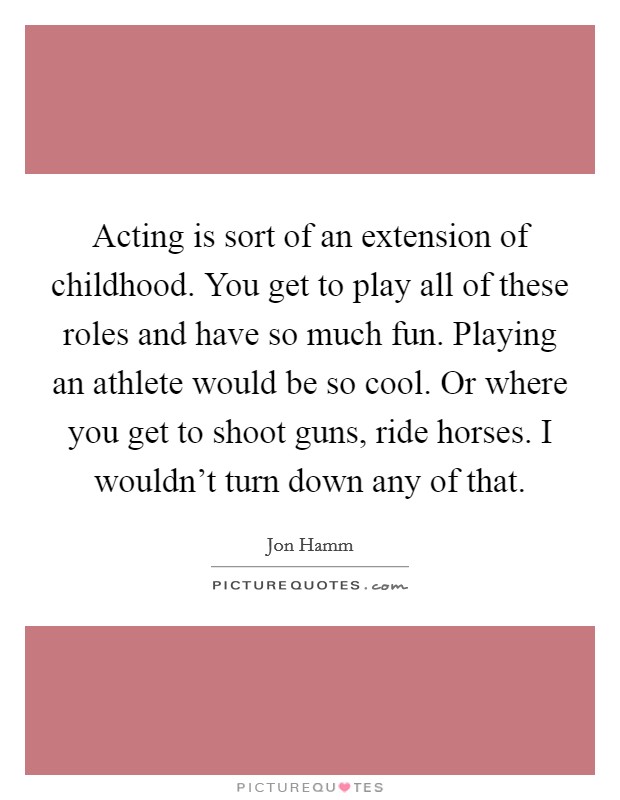Acting is sort of an extension of childhood. You get to play all of these roles and have so much fun. Playing an athlete would be so cool. Or where you get to shoot guns, ride horses. I wouldn't turn down any of that. Picture Quote #1