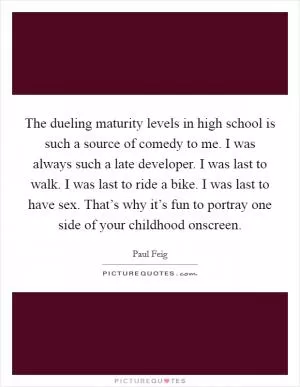 The dueling maturity levels in high school is such a source of comedy to me. I was always such a late developer. I was last to walk. I was last to ride a bike. I was last to have sex. That’s why it’s fun to portray one side of your childhood onscreen Picture Quote #1