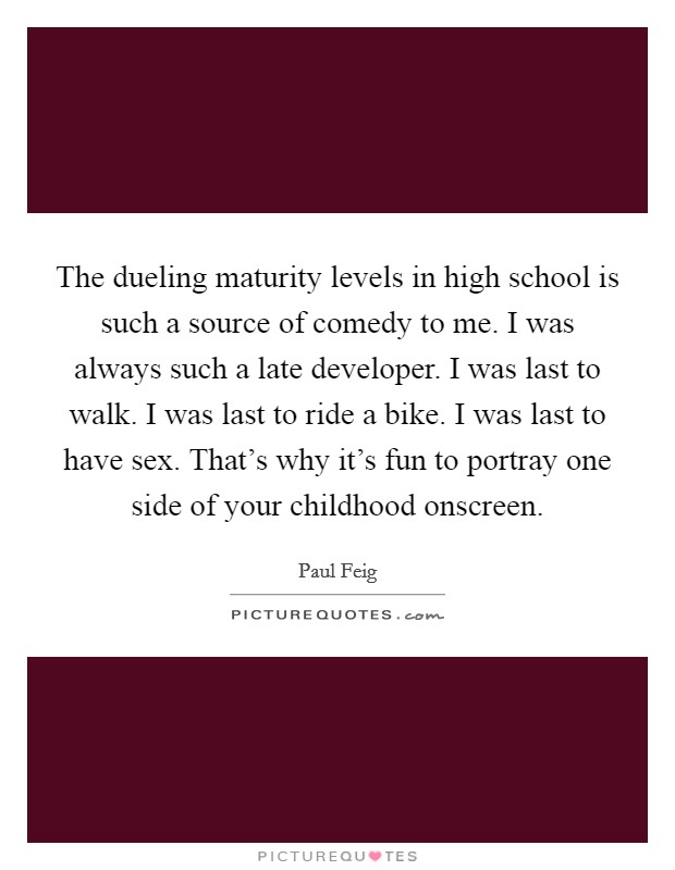 The dueling maturity levels in high school is such a source of comedy to me. I was always such a late developer. I was last to walk. I was last to ride a bike. I was last to have sex. That's why it's fun to portray one side of your childhood onscreen. Picture Quote #1