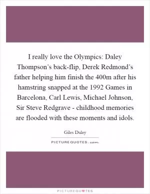 I really love the Olympics: Daley Thompson’s back-flip, Derek Redmond’s father helping him finish the 400m after his hamstring snapped at the 1992 Games in Barcelona, Carl Lewis, Michael Johnson, Sir Steve Redgrave - childhood memories are flooded with these moments and idols Picture Quote #1
