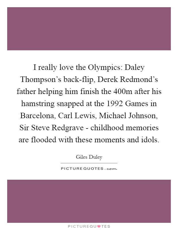 I really love the Olympics: Daley Thompson's back-flip, Derek Redmond's father helping him finish the 400m after his hamstring snapped at the 1992 Games in Barcelona, Carl Lewis, Michael Johnson, Sir Steve Redgrave - childhood memories are flooded with these moments and idols. Picture Quote #1