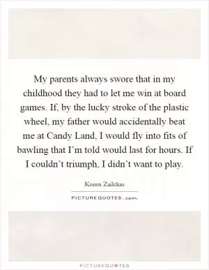 My parents always swore that in my childhood they had to let me win at board games. If, by the lucky stroke of the plastic wheel, my father would accidentally beat me at Candy Land, I would fly into fits of bawling that I’m told would last for hours. If I couldn’t triumph, I didn’t want to play Picture Quote #1