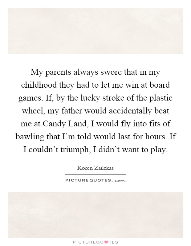 My parents always swore that in my childhood they had to let me win at board games. If, by the lucky stroke of the plastic wheel, my father would accidentally beat me at Candy Land, I would fly into fits of bawling that I'm told would last for hours. If I couldn't triumph, I didn't want to play. Picture Quote #1