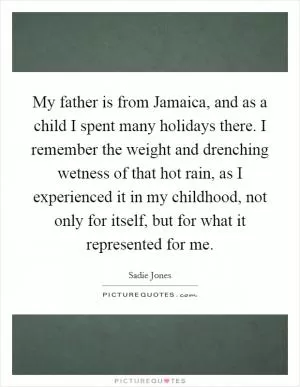 My father is from Jamaica, and as a child I spent many holidays there. I remember the weight and drenching wetness of that hot rain, as I experienced it in my childhood, not only for itself, but for what it represented for me Picture Quote #1