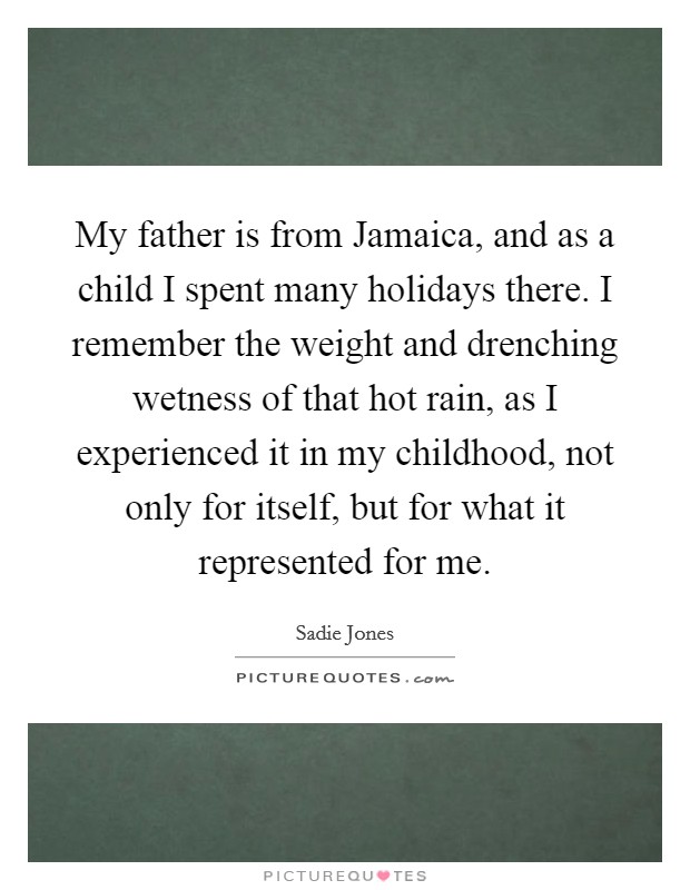 My father is from Jamaica, and as a child I spent many holidays there. I remember the weight and drenching wetness of that hot rain, as I experienced it in my childhood, not only for itself, but for what it represented for me. Picture Quote #1