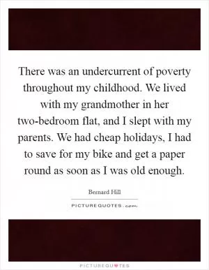 There was an undercurrent of poverty throughout my childhood. We lived with my grandmother in her two-bedroom flat, and I slept with my parents. We had cheap holidays, I had to save for my bike and get a paper round as soon as I was old enough Picture Quote #1