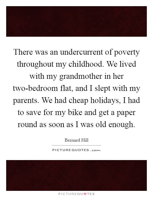 There was an undercurrent of poverty throughout my childhood. We lived with my grandmother in her two-bedroom flat, and I slept with my parents. We had cheap holidays, I had to save for my bike and get a paper round as soon as I was old enough. Picture Quote #1