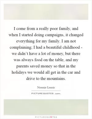 I come from a really poor family, and when I started doing campaigns, it changed everything for my family. I am not complaining; I had a beautiful childhood - we didn’t have a lot of money, but there was always food on the table, and my parents saved money so that in the holidays we would all get in the car and drive to the mountains Picture Quote #1