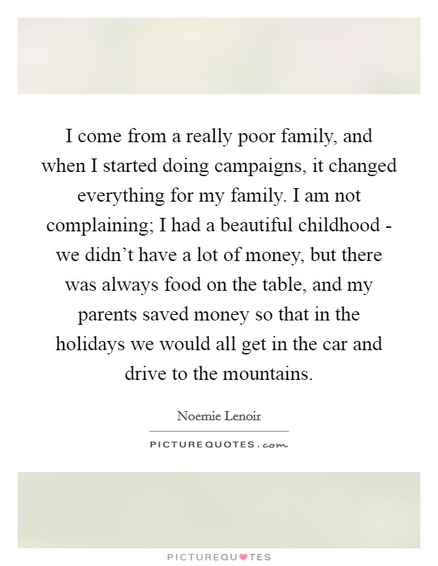 I come from a really poor family, and when I started doing campaigns, it changed everything for my family. I am not complaining; I had a beautiful childhood - we didn't have a lot of money, but there was always food on the table, and my parents saved money so that in the holidays we would all get in the car and drive to the mountains. Picture Quote #1