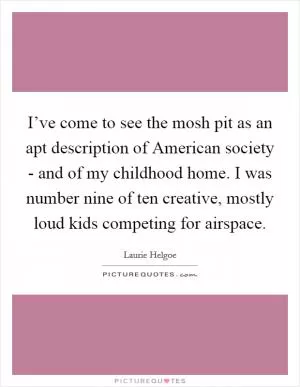 I’ve come to see the mosh pit as an apt description of American society - and of my childhood home. I was number nine of ten creative, mostly loud kids competing for airspace Picture Quote #1