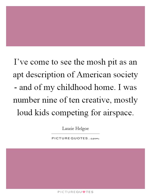 I've come to see the mosh pit as an apt description of American society - and of my childhood home. I was number nine of ten creative, mostly loud kids competing for airspace. Picture Quote #1