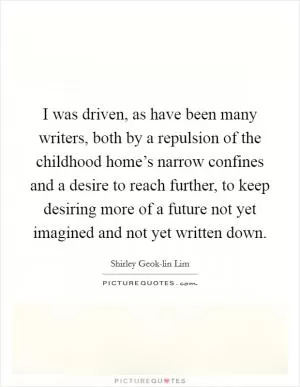 I was driven, as have been many writers, both by a repulsion of the childhood home’s narrow confines and a desire to reach further, to keep desiring more of a future not yet imagined and not yet written down Picture Quote #1