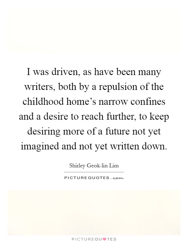 I was driven, as have been many writers, both by a repulsion of the childhood home's narrow confines and a desire to reach further, to keep desiring more of a future not yet imagined and not yet written down. Picture Quote #1