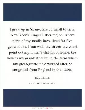 I grew up in Skaneateles, a small town in New York’s Finger Lakes region, where parts of my family have lived for five generations. I can walk the streets there and point out my father’s childhood home, the houses my grandfather built, the farm where my great-great-uncle worked after he emigrated from England in the 1880s Picture Quote #1