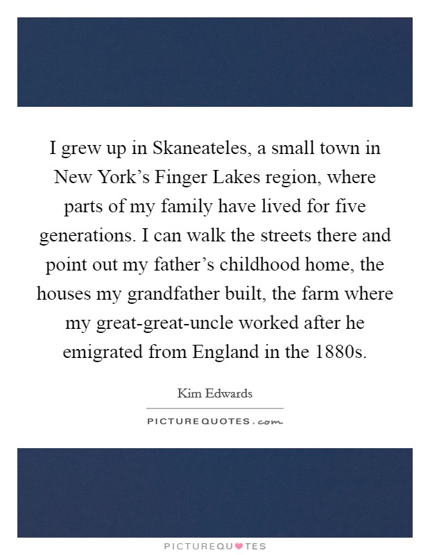 I grew up in Skaneateles, a small town in New York's Finger Lakes region, where parts of my family have lived for five generations. I can walk the streets there and point out my father's childhood home, the houses my grandfather built, the farm where my great-great-uncle worked after he emigrated from England in the 1880s. Picture Quote #1