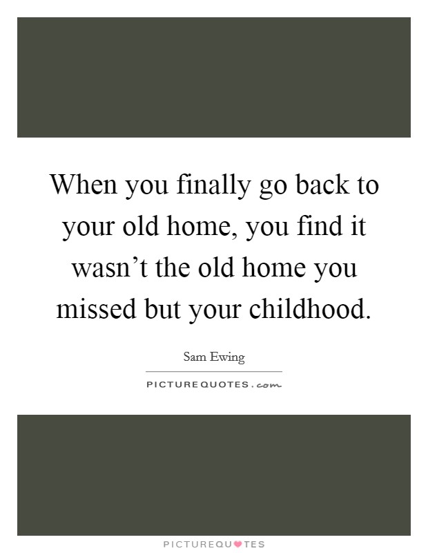 When you finally go back to your old home, you find it wasn't the old home you missed but your childhood. Picture Quote #1