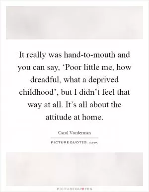 It really was hand-to-mouth and you can say, ‘Poor little me, how dreadful, what a deprived childhood’, but I didn’t feel that way at all. It’s all about the attitude at home Picture Quote #1