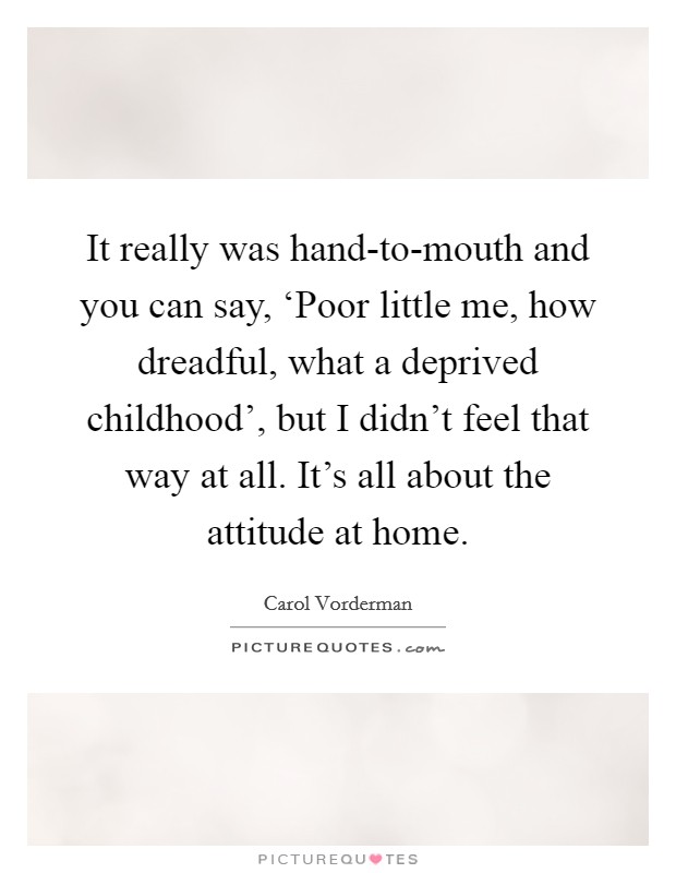 It really was hand-to-mouth and you can say, ‘Poor little me, how dreadful, what a deprived childhood', but I didn't feel that way at all. It's all about the attitude at home. Picture Quote #1