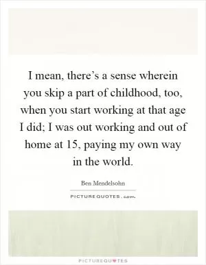 I mean, there’s a sense wherein you skip a part of childhood, too, when you start working at that age I did; I was out working and out of home at 15, paying my own way in the world Picture Quote #1