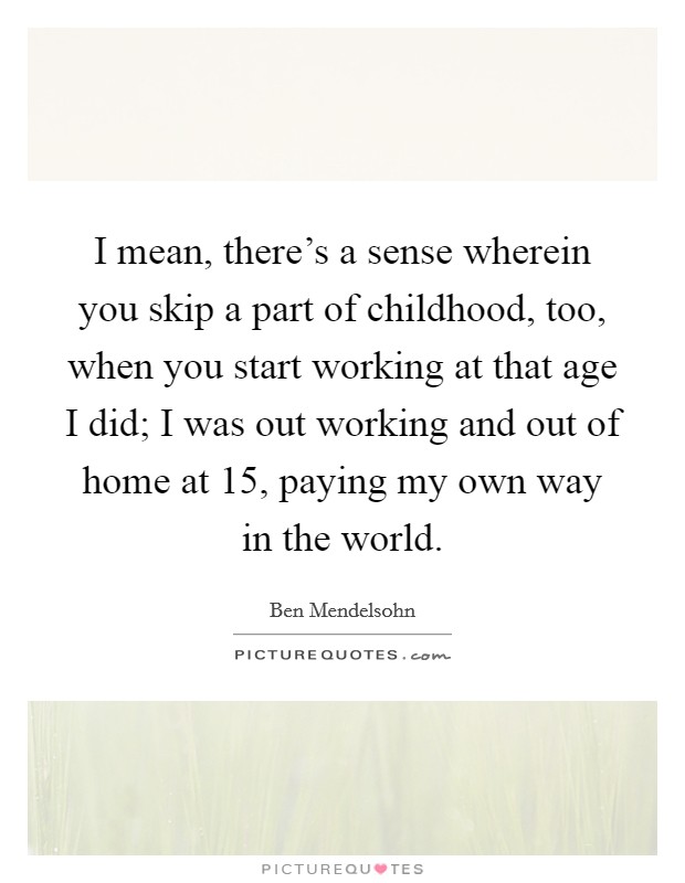 I mean, there's a sense wherein you skip a part of childhood, too, when you start working at that age I did; I was out working and out of home at 15, paying my own way in the world. Picture Quote #1