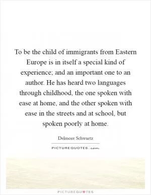 To be the child of immigrants from Eastern Europe is in itself a special kind of experience; and an important one to an author. He has heard two languages through childhood, the one spoken with ease at home, and the other spoken with ease in the streets and at school, but spoken poorly at home Picture Quote #1