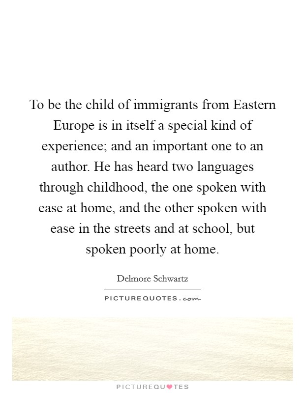 To be the child of immigrants from Eastern Europe is in itself a special kind of experience; and an important one to an author. He has heard two languages through childhood, the one spoken with ease at home, and the other spoken with ease in the streets and at school, but spoken poorly at home. Picture Quote #1