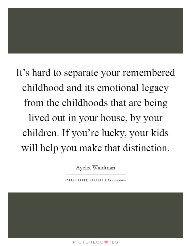 It's hard to separate your remembered childhood and its emotional legacy from the childhoods that are being lived out in your house, by your children. If you're lucky, your kids will help you make that distinction. Picture Quote #1
