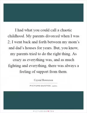I had what you could call a chaotic childhood. My parents divorced when I was 2; I went back and forth between my mom’s and dad’s houses for years. But, you know, my parents tried to do the right thing. As crazy as everything was, and as much fighting and everything, there was always a feeling of support from them Picture Quote #1