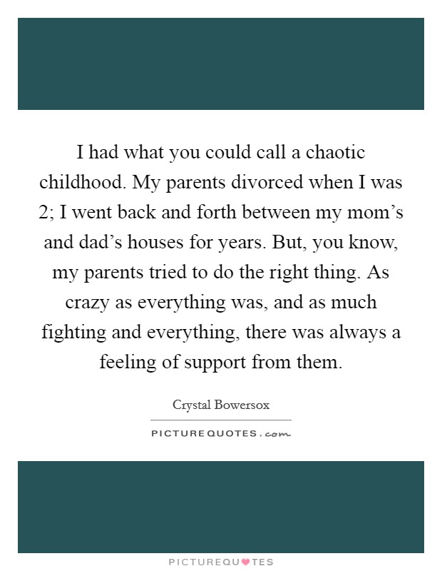 I had what you could call a chaotic childhood. My parents divorced when I was 2; I went back and forth between my mom's and dad's houses for years. But, you know, my parents tried to do the right thing. As crazy as everything was, and as much fighting and everything, there was always a feeling of support from them. Picture Quote #1