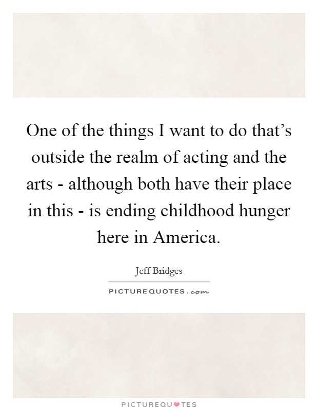 One of the things I want to do that's outside the realm of acting and the arts - although both have their place in this - is ending childhood hunger here in America. Picture Quote #1