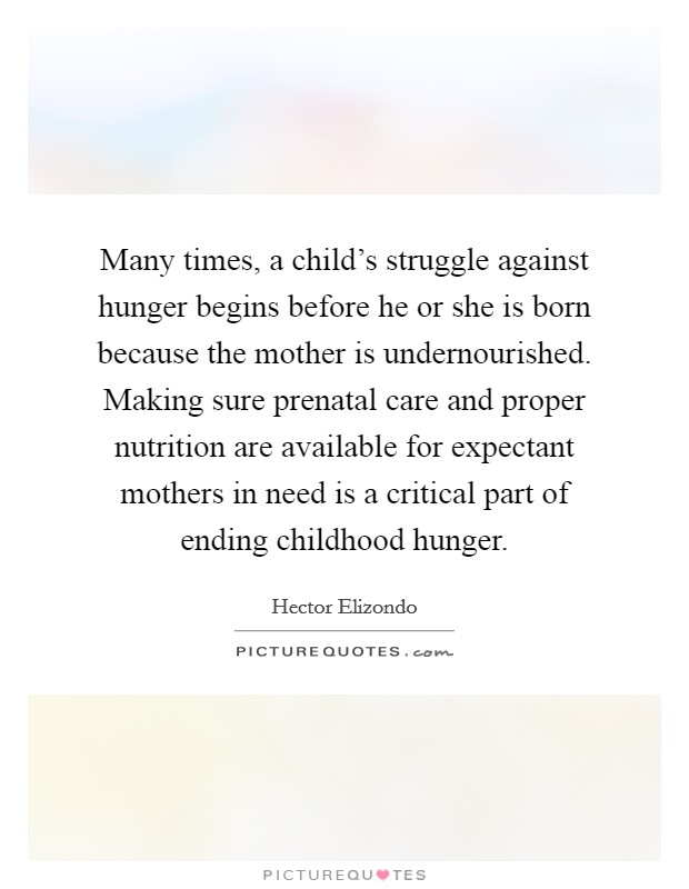 Many times, a child's struggle against hunger begins before he or she is born because the mother is undernourished. Making sure prenatal care and proper nutrition are available for expectant mothers in need is a critical part of ending childhood hunger. Picture Quote #1
