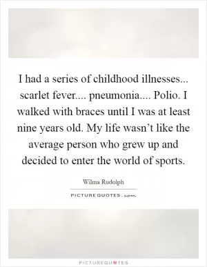 I had a series of childhood illnesses... scarlet fever.... pneumonia.... Polio. I walked with braces until I was at least nine years old. My life wasn’t like the average person who grew up and decided to enter the world of sports Picture Quote #1