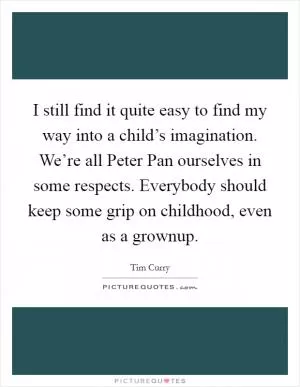 I still find it quite easy to find my way into a child’s imagination. We’re all Peter Pan ourselves in some respects. Everybody should keep some grip on childhood, even as a grownup Picture Quote #1