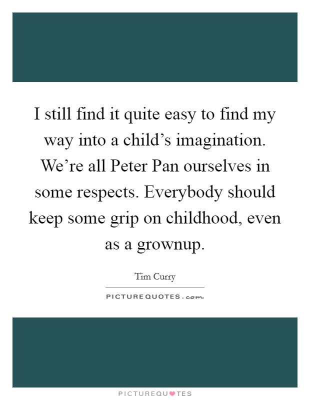 I still find it quite easy to find my way into a child's imagination. We're all Peter Pan ourselves in some respects. Everybody should keep some grip on childhood, even as a grownup. Picture Quote #1