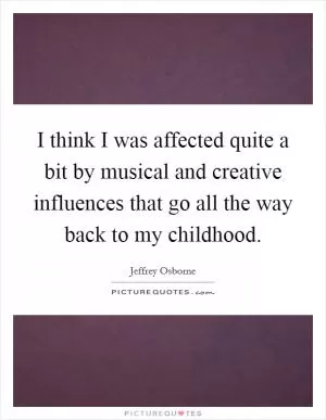 I think I was affected quite a bit by musical and creative influences that go all the way back to my childhood Picture Quote #1