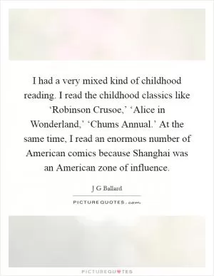 I had a very mixed kind of childhood reading. I read the childhood classics like ‘Robinson Crusoe,’ ‘Alice in Wonderland,’ ‘Chums Annual.’ At the same time, I read an enormous number of American comics because Shanghai was an American zone of influence Picture Quote #1