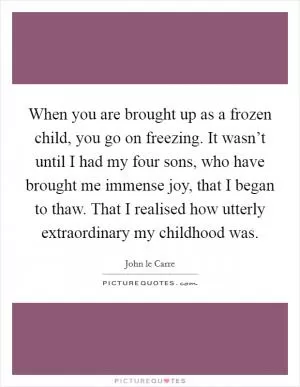 When you are brought up as a frozen child, you go on freezing. It wasn’t until I had my four sons, who have brought me immense joy, that I began to thaw. That I realised how utterly extraordinary my childhood was Picture Quote #1