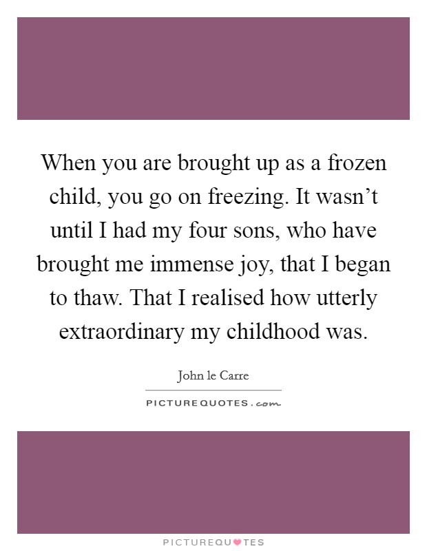 When you are brought up as a frozen child, you go on freezing. It wasn't until I had my four sons, who have brought me immense joy, that I began to thaw. That I realised how utterly extraordinary my childhood was. Picture Quote #1