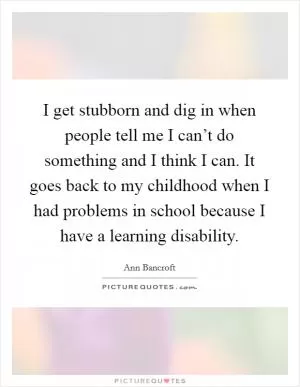 I get stubborn and dig in when people tell me I can’t do something and I think I can. It goes back to my childhood when I had problems in school because I have a learning disability Picture Quote #1