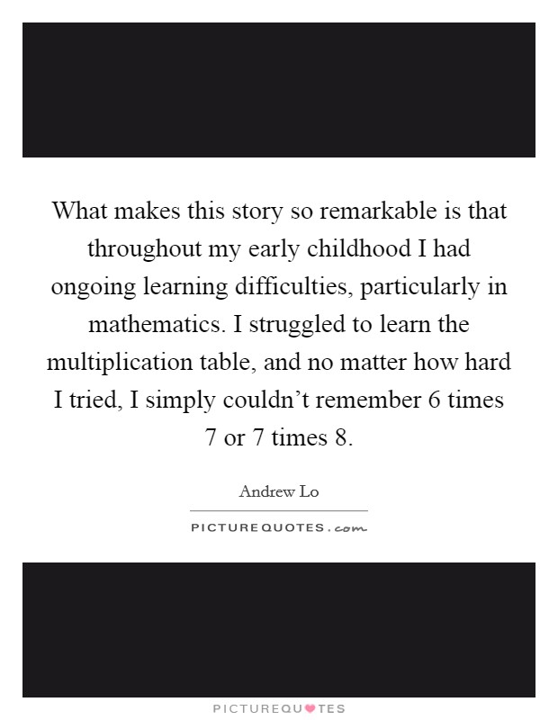 What makes this story so remarkable is that throughout my early childhood I had ongoing learning difficulties, particularly in mathematics. I struggled to learn the multiplication table, and no matter how hard I tried, I simply couldn't remember 6 times 7 or 7 times 8. Picture Quote #1