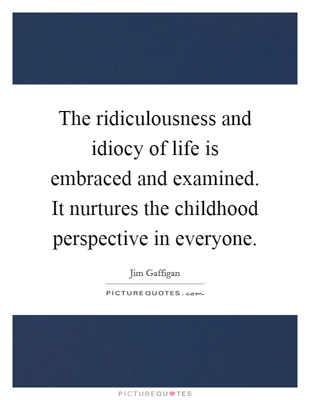 The ridiculousness and idiocy of life is embraced and examined. It nurtures the childhood perspective in everyone. Picture Quote #1