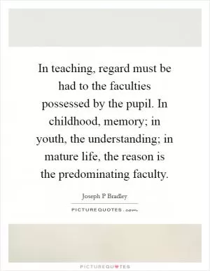In teaching, regard must be had to the faculties possessed by the pupil. In childhood, memory; in youth, the understanding; in mature life, the reason is the predominating faculty Picture Quote #1