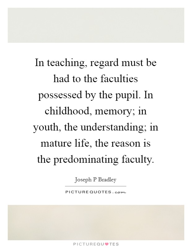 In teaching, regard must be had to the faculties possessed by the pupil. In childhood, memory; in youth, the understanding; in mature life, the reason is the predominating faculty. Picture Quote #1