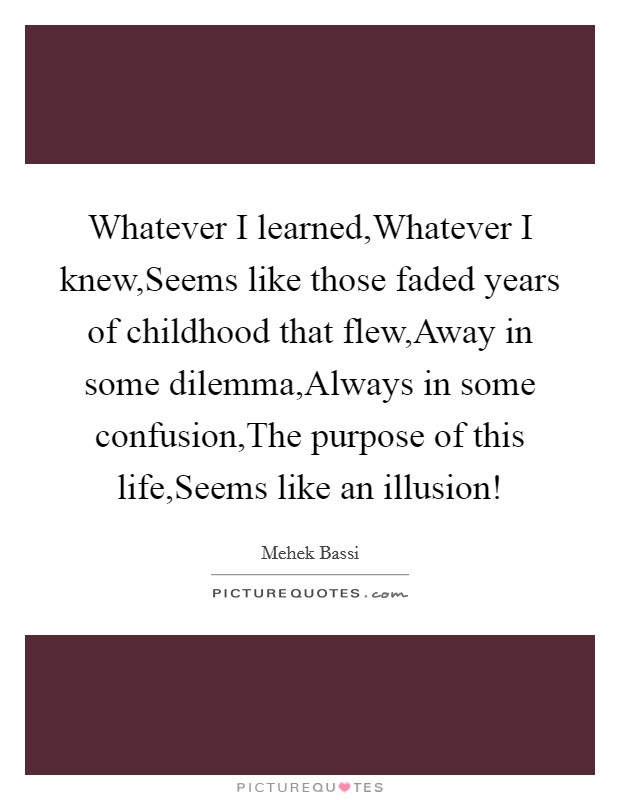 Whatever I learned,Whatever I knew,Seems like those faded years of childhood that flew,Away in some dilemma,Always in some confusion,The purpose of this life,Seems like an illusion! Picture Quote #1