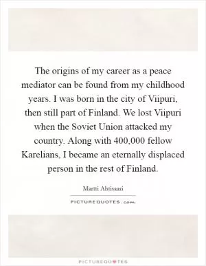 The origins of my career as a peace mediator can be found from my childhood years. I was born in the city of Viipuri, then still part of Finland. We lost Viipuri when the Soviet Union attacked my country. Along with 400,000 fellow Karelians, I became an eternally displaced person in the rest of Finland Picture Quote #1
