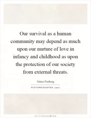 Our survival as a human community may depend as much upon our nurture of love in infancy and childhood as upon the protection of our society from external threats Picture Quote #1
