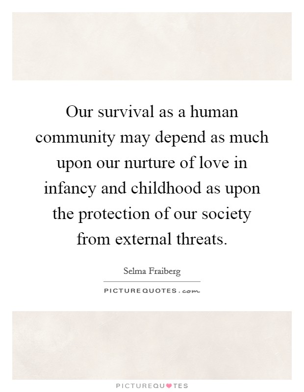 Our survival as a human community may depend as much upon our nurture of love in infancy and childhood as upon the protection of our society from external threats. Picture Quote #1