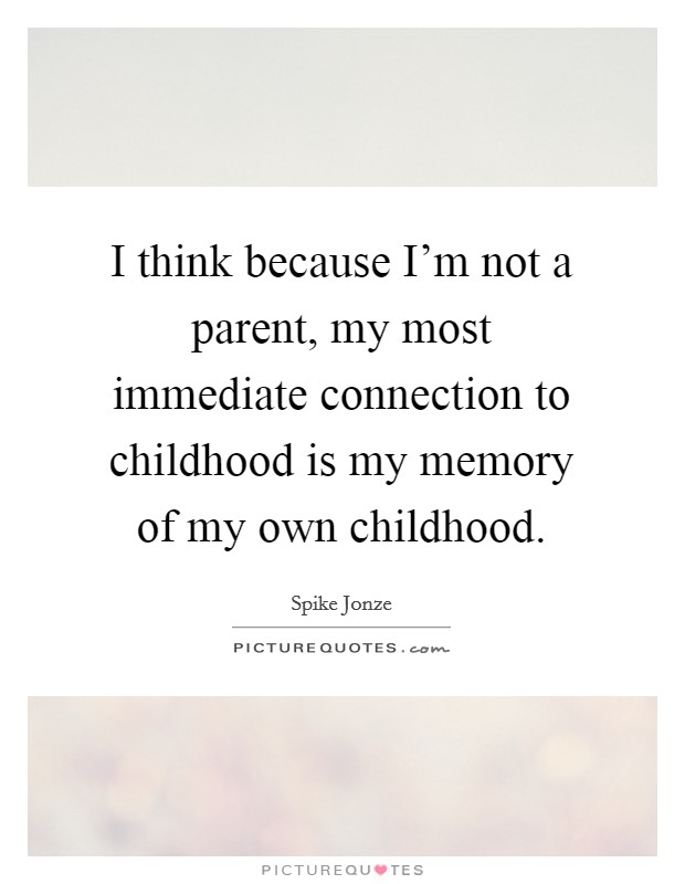 I think because I'm not a parent, my most immediate connection to childhood is my memory of my own childhood. Picture Quote #1